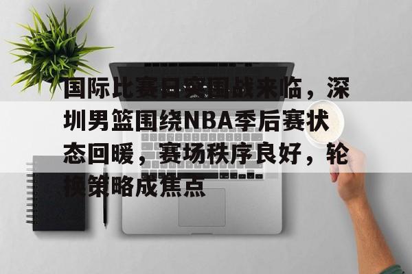 关于国际比赛日突围战来临，深圳男篮围绕NBA季后赛状态回暖，赛场秩序良好，轮换策略成焦点的信息-多米体育入口